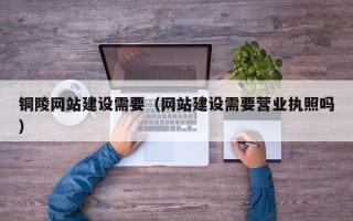 临夏铜陵网站建设需要（网站建设需要营业执照吗）