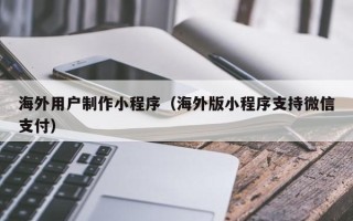 临夏海外用户制作小程序（海外版小程序支持微信支付）