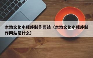 临夏本地文化小程序制作网站（本地文化小程序制作网站是什么）